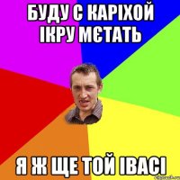 Буду с каріхой ікру мєтать я ж ще той івасі