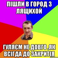 Пішли в город з Лящихой гуляєм не довго ,як всігда до закритія