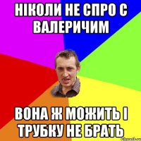 Ніколи не спро с Валеричим вона ж можить і трубку не брать