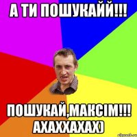 А ТИ ПОШУКАЙЙ!!! ПОШУКАЙ,МАКСІМ!!! АХАХХАХАХ)