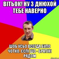 Вітьок! ну з днюхой тебе наверно шоб усьо всегда було чотко. Єслі шо - братікі рядом