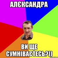 Алєксандра ви ще сумніваєтесь?))