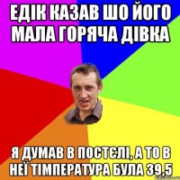 едік казав шо його мала горяча дівка я думав в постєлі, а то в неї тімпература була 39,5