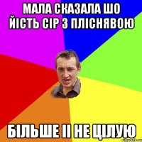 мала сказала шо йість сір з пліснявою більше іі не цілую