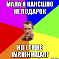 Мала,я канєшно не подарок но і ти не імєнінніца!!!