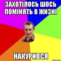 захотiлось шось помiнять в жизнi накурився