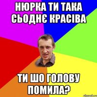 Нюрка ти така сьоднє красіва ти шо голову помила?