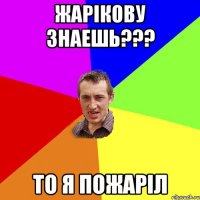 Жарікову знаешь??? то я пожаріл