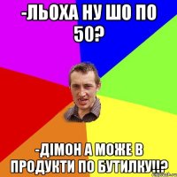 -льоха ну шо по 50? -Дімон а може в продукти по бутилку!!?