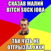 сказав малий bitch suck Ioba так чуть не отгрызла хихи