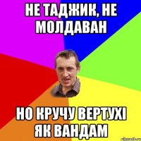 НЕ ТАДЖИК, НЕ МОЛДАВАН НО КРУЧУ ВЕРТУХІ ЯК ВАНДАМ