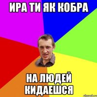 ира ти як кобра на людей кидаешся