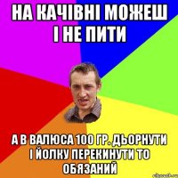 на качівні можеш і не пити а в Валюса 100 гр. дьорнути і йолку перекинути то обязаний