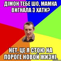 дімон тебе шо, мамка вигнала з хати? нет, це я стою на пороге новой жизні.