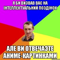 Я БИ ВИЗВАВ ВАС НА IНТЕЛЛЕКТУАЛЬНИЙ ПОЭДIНОК АЛЕ ВИ ОТВЕЧАЭТЕ АНИМЕ-КАРТИНКАМИ