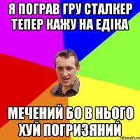 я пограв гру сталкер тепер кажу на Едіка Мечений бо в нього хуй погризяний