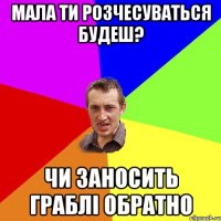 мала ти розчесуваться будеш? чи заносить граблі обратно