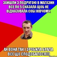 зайшли з подругою в магазин все по 5,сказала щоб не відказувала собі нівчому, ах вона так і зробила брала все що сподобалося)))