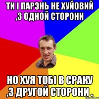 ТИ I ПАРЭНЬ НЕ ХУЙОВИЙ ,З ОДНОЙ СТОРОНИ НО ХУЯ ТОБI В СРАКУ ,З ДРУГОЙ СТОРОНИ .