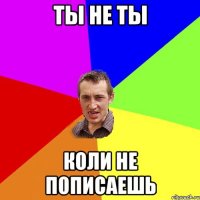 ты не ты коли не пописаешь