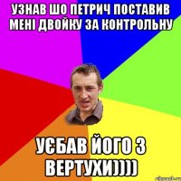 узнав шо петрич поставив мені двойку за контрольну уєбав його з вертухи))))