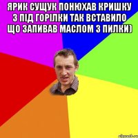 Ярик Сущук понюхав кришку з під горілки так вставило що запивав маслом з пилки) 