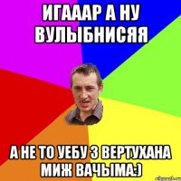 Игааар а ну вулыбнисяя а не то уебу з вертухана миж вачыма:)