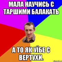 мала научись с таршими балакать а то як уїбе с вертухи.