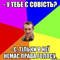 - У тебе є совість? - є, тільки в неї немає права голосу.