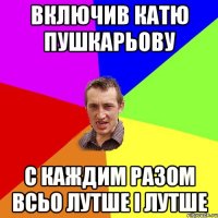 включив катю пушкарьову с каждим разом всьо лутше і лутше