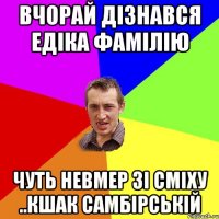 ВЧОРАЙ ДІЗНАВСЯ ЕДІКА ФАМІЛІЮ ЧУТЬ НЕВМЕР ЗІ СМІХУ ..КШАК САМБІРСЬКІЙ