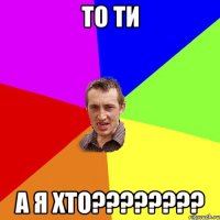 ТО ТИ А Я ХТО????????