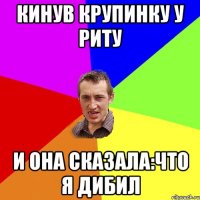 кинув крупинку у Риту и она сказала:что я дибил