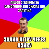 Пiшов з Эдiком за самогоном,вiн сказав шо запутiна Залив лiтру через лэйку