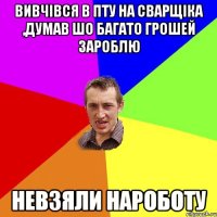 вивчівся в ПТУ на сварщіка ,думав шо багато грошей зароблю невзяли нароботу