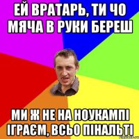 Ей вратарь, ти чо мяча в руки береш Ми ж не на Ноукампі іграєм, всьо пінальті