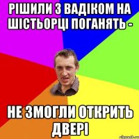 рішили з вадіком на шістьорці поганять - не змогли открить двері