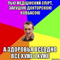 пью медіцінский спірт, закушую докторскою ковбасою а здоровья всеодно все хуже і хуже