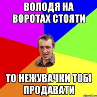 Володя на воротах стояти то нежувачки тобі продавати