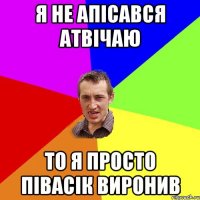 я не апісався атвічаю то я просто півасік виронив