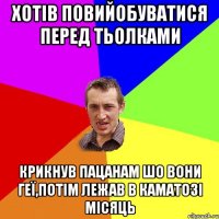 хотів повийобуватися перед тьолками крикнув пацанам шо вони геї,потім лежав в каматозі місяць