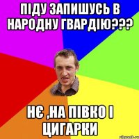 ПІДУ ЗАПИШУСЬ В НАРОДНУ ГВАРДІЮ??? НЄ ,НА ПІВКО І ЦИГАРКИ