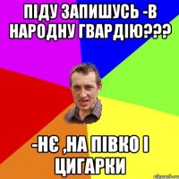 ПІДУ ЗАПИШУСЬ -В НАРОДНУ ГВАРДІЮ??? -НЄ ,НА ПІВКО І ЦИГАРКИ