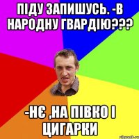 ПІДУ ЗАПИШУСЬ. -В НАРОДНУ ГВАРДІЮ??? -НЄ ,НА ПІВКО І ЦИГАРКИ