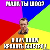 Мала ты шоо? а ну у нашу кравать быстро !