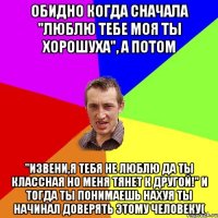 Обидно когда сначала "люблю тебе моя ты хорошуха", а потом "Извени,я тебя не люблю да ты классная но меня тянет к другой!" И тогда ты понимаешь нахуя ты начинал доверять этому человеку(