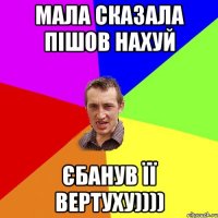 мала сказала пішов нахуй єбанув її вертуху))))