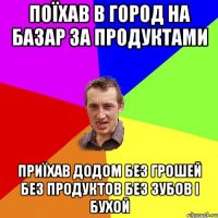 поїхав в город на базар за продуктами приїхав додом без грошей без продуктов без зубов і бухой