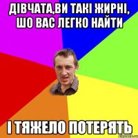 Дівчата,ви такі жирні, шо вас легко найти і тяжело потерять