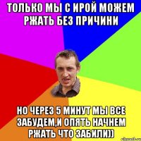 Только мы с Ирой можем ржать без причини но через 5 минут мы все забудем,и опять начнем ржать что забили))